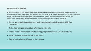 TECHNOLOGICAL FACTORS
A firm should not only do technological analysis of the industry but should also analyze the
speed at which technology is disrupting that industry. Slow speed will give more time to adjust
while fast speed of technological disruption may give a firm little time to cope and be
profitable. Technology analysis involves understanding the following impacts
• Recent technological developments and related growth by Independent Oil & Gas
competitors
• Technology’s impact on product offering and after sale
• Impact on cost structure on new technology implementation in Oil & Gas industry
• Impact on value chain structure in this sector
• Rate of technological diffusion in the industry
 