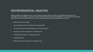 ENVIRONMENTAL ANALYSIS
Different markets have different norms or environmental standards which can affect the profitability and growth of an
organization in those markets. Even within a country like India, often states can have different environmental laws and liability
laws. Some of the environmental factors that a firm should analyze and consider beforehand are as under:
 Weather and climate change
 Laws regulating environment pollution and sustainability
 Air and water pollution related regulations in Oil & Gas industry
 Recycling and waste management in Oil & Gas sector
 Attitudes toward “green” or ecological products
 Endangered species
 Attitudes toward and support for renewable energy
 