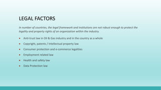 LEGAL FACTORS
In number of countries, the legal framework and institutions are not robust enough to protect the
legality and property rights of an organization within the industry.
 Anti-trust law in Oil & Gas industry and in the country as a whole
 Copyright, patents / Intellectual property law
 Consumer protection and e-commerce legalities
 Employment related law
 Health and safety law
 Data Protection law
 