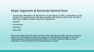 Major Segments & Rationale behind them
• Automotive-Regulation & distribution of petroleum in India, is altogether in the
hands of the government with few exception like Reliance and Essar. therefore
defining a segment leader would be insignificant.
• Aviation
• Locomotive
• Domestic
• Industrial
Due to the high Calorific Value of fossil fuels, Petroleum yields a good conversion
factor for the change of Chemical energy into Kinetic/Heat energy. In the post
Industrialisation era the demand for fuel to rum the machines led to a very
ubiquitous use of petroleum derived products as fuels.
 