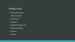 Product line
• Motor gasoline(fuel)
- Diesel and petrol
• Aviation fuel
• Lubricants
• Liquefied Petroleum Gas
• Paraffin and Grease
• Fertilizers
• Kerosene
 
