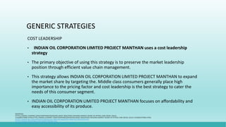 GENERIC STRATEGIES
COST LEADERSHIP
• INDIAN OIL CORPORATION LIMITED PROJECT MANTHAN uses a cost leadership
strategy
• The primary objective of using this strategy is to preserve the market leadership
position through efficient value chain management.
• This strategy allows INDIAN OIL CORPORATION LIMITED PROJECT MANTHAN to expand
the market share by targeting the. Middle class consumers generally place high
importance to the pricing factor and cost leadership is the best strategy to cater the
needs of this consumer segment.
• INDIAN OIL CORPORATION LIMITED PROJECT MANTHAN focuses on affordability and
easy accessibility of its produce.
WIKIPEDIA
HTTPS://WWW.LIVEMINT.COM/COMPANIES/NEWS/RELIANCE-INDUSTRIES-REGAINS-MARKET-SHARE-IN-PETROL-AND-DIESEL-SALES-
1556084379984.HTMLHTTPS://WWW.LIVEMINT.COM/COMPANIES/NEWS/RELIANCE-INDUSTRIES-REGAINS-MARKET-SHARE-IN-PETROL-AND-DIESEL-SALES-1556084379984.HTML
HTTPS://WWW.IBEF.ORG/INDUSTRY/INDIAN-OIL-AND-GAS-INDUSTRY-ANALYSIS-PRESENTATION
HTTPS://WWW.INVESTINDIA.GOV.IN/SECTOR/OIL-GAS
HTTPS://WWW.STATISTA.COM/TOPICS/5621/PETROLEUM-SECTOR-IN-INDIA/
 