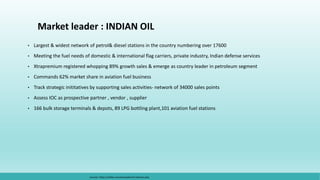 Market leader : INDIAN OIL
• Largest & widest network of petrol& diesel stations in the country numbering over 17600
• Meeting the fuel needs of domestic & international flag carriers, private industry, Indian defense services
• Xtrapremium registered whopping 89% growth sales & emerge as country leader in petroleum segment
• Commands 62% market share in aviation fuel business
• Track strategic inititatives by supporting sales activities- network of 34000 sales points
• Assess IOC as prospective partner , vendor , supplier
• 166 bulk storage terminals & depots, 89 LPG bottling plant,101 aviation fuel stations
sources: https://ukdiss.com/examples/oil-industry.php
 