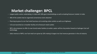 SOURCES : HTTPS://WWW.FINANCIALEXPRESS.COM/ARCHIVE/BPCL-OUTLINES-GROWTH-STRATEGY-TO-TAKE-ON-NEW-
PRIVATE-OIL-RETAILERS/90583/
Market challenger: BPCL
• Largest public sector undertaking in India with 50% govt shareholdings as well as leading forecourt retailer in India
• 400 of the outlets had an organized convenience store attached
• Planning to grow its non fuel retail business at its existing urban outlets as well as at highways
• In & out launched an e-traveller facility at its forecourt retail outlets
• BPCL also proposes to offer its own brand water bottles at outlets ,water will be a by product based on hydrogen fuel cell
technology
• Sales revenue of BPCL non fuel retail arm grew by 32% making it largest non fuel revenue generator in the oil industry
 