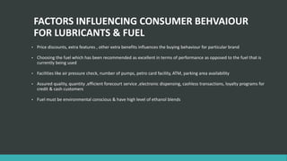 FACTORS INFLUENCING CONSUMER BEHVAIOUR
FOR LUBRICANTS & FUEL
• Price discounts, extra features , other extra benefits influences the buying behaviour for particular brand
• Choosing the fuel which has been recommended as excellent in terms of performance as opposed to the fuel that is
currently being used
• Facilities like air pressure check, number of pumps, petro card facility, ATM, parking area availability
• Assured quality, quantity ,efficient forecourt service ,electronic dispensing, cashless transactions, loyalty programs for
credit & cash customers
• Fuel must be environmental conscious & have high level of ethanol blends
 