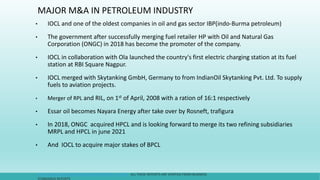 MAJOR M&A IN PETROLEUM INDUSTRY
• IOCL and one of the oldest companies in oil and gas sector IBP(indo-Burma petroleum)
• The government after successfully merging fuel retailer HP with Oil and Natural Gas
Corporation (ONGC) in 2018 has become the promoter of the company.
• IOCL in collaboration with Ola launched the country's first electric charging station at its fuel
station at RBI Square Nagpur.
• IOCL merged with Skytanking GmbH, Germany to from IndianOil Skytanking Pvt. Ltd. To supply
fuels to aviation projects.
• Merger of RPL and RIL, on 1st of April, 2008 with a ration of 16:1 respectively
• Essar oil becomes Nayara Energy after take over by Rosneft, trafigura
• In 2018, ONGC acquired HPCL and is looking forward to merge its two refining subsidiaries
MRPL and HPCL in june 2021
• And IOCL to acquire major stakes of BPCL
HTTPS://IOCL.COM/ABOUTUS/GROUPCOMPANIES_JVS.ASPX ALL THESE REPORTS ARE VERIFIED FROM BUSINESS
STANDARDS REPORTS
 