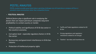 PESTEL ANALYSIS
PESTEL analysis provides great detail about operating challenges any oil & petroleum company will face in
prevalent macro environment other than competitive forces.
• POLITICAL ANALYSIS
Political factors play a significant role in analysing the
factors that can impact petroleum companies long term
profitability in a certain country or market.
 Political stability and significance of Oil & Gas sector in
the country's economy.
 Corruption level - especially regulatory factors in Oil &
Gas sector.
 Bureaucracy and government interference in Oil & Gas
industry
 Protection of Intellectual property rights
 Tariffs and Trade regulations related to Oil
& Gas
 Pricing regulations and regulatory
mechanism related to oil and gas
 Taxation - tax rates and incentives etc
 