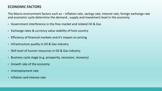 ECONOMIC FACTORS
The Macro environment factors such as – inflation rate, savings rate, interest rate, foreign exchange rate
and economic cycle determine the demand , supply and investment level in the economy
• Government interference in the free market and related Oil & Gas
• Exchange rates & currency value stability of host country
• Efficiency of financial markets and it’s impact on pricing
• Infrastructure quality in Oil & Gas industry
• Skill level of human resources in Oil & Gas industry.
• Business cycle stage (e.g. prosperity, recession, recovery)
• Growth rate of the economy
• Unemployment rate
• Inflation and interest rate
 