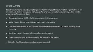 SOCIAL FACTORS
Society’s culture and way of doing things significantly impact the culture of an organization in an
environment. Shared beliefs and attitude of the targeted population plays an important role to
understand the customer base.
 Demographics and skill level of the population in the economy
 Social Classes, hierarchy and power structure in the society.
 Education level as well as education standards in the Independent Oil & Gas industry in the
economy
 Dominant culture (gender roles, social conventions etc.)
 Entrepreneurial spirit and initiatives by the people of the society
• Attitudes (health, environmental consciousness, etc.)
 