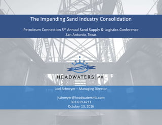 The Impending Sand Industry Consolidation
Petroleum Connection 5th Annual Sand Supply & Logistics Conference
San Antonio, Texas
Joel Schneyer – Managing Director
jschneyer@headwatersmb.com
303.619.4211
October 13, 2016
 