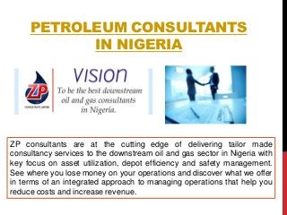 PETROLEUM CONSULTANTS
IN NIGERIA
ZP consultants are at the cutting edge of delivering tailor made
consultancy services to the downstream oil and gas sector in Nigeria with
key focus on asset utilization, depot efficiency and safety management.
See where you lose money on your operations and discover what we offer
in terms of an integrated approach to managing operations that help you
reduce costs and increase revenue.
 