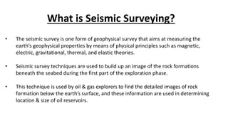 What is Seismic Surveying?
• The seismic survey is one form of geophysical survey that aims at measuring the
earth’s geophysical properties by means of physical principles such as magnetic,
electric, gravitational, thermal, and elastic theories.
• Seismic survey techniques are used to build up an image of the rock formations
beneath the seabed during the first part of the exploration phase.
• This technique is used by oil & gas explorers to find the detailed images of rock
formation below the earth’s surface, and these information are used in determining
location & size of oil reservoirs.
 