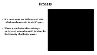 Process
• It is same as we see in the case of bats,
which sends waves to locate it’s prey…
• Waves are reflected after striking a
surface and we can know it’s location, by
the intensity of reflected wave…
 