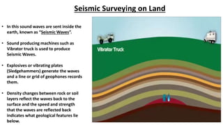 Seismic Surveying on Land
• In this sound waves are sent inside the
earth, known as “Seismic Waves”.
• Sound producing machines such as
Vibrator truck is used to produce
Seismic Waves.
• Explosives or vibrating plates
(Sledgehammers) generate the waves
and a line or grid of geophones records
them.
• Density changes between rock or soil
layers reflect the waves back to the
surface and the speed and strength
that the waves are reflected back
indicates what geological features lie
below.
 