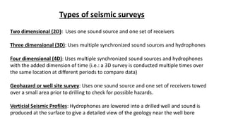 16
Types of seismic surveys
Two dimensional (2D): Uses one sound source and one set of receivers
Three dimensional (3D): Uses multiple synchronized sound sources and hydrophones
Four dimensional (4D): Uses multiple synchronized sound sources and hydrophones
with the added dimension of time (i.e.: a 3D survey is conducted multiple times over
the same location at different periods to compare data)
Geohazard or well site survey: Uses one sound source and one set of receivers towed
over a small area prior to drilling to check for possible hazards.
Verticial Seismic Profiles: Hydrophones are lowered into a drilled well and sound is
produced at the surface to give a detailed view of the geology near the well bore
 