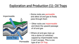 Exploration and Production (1): Oil Traps
• Some rocks are permeable
and allow oil and gas to freely
pass through them
• Other rocks are impermeable
and block the upward passage
of oil and gas
• Where oil and gas rises up
into a dome (or anticline)
capped by impermeable rocks
it can’t escape. This is one
type of an Oil Trap.
Impermeable
Permeable
Dome Trap
 