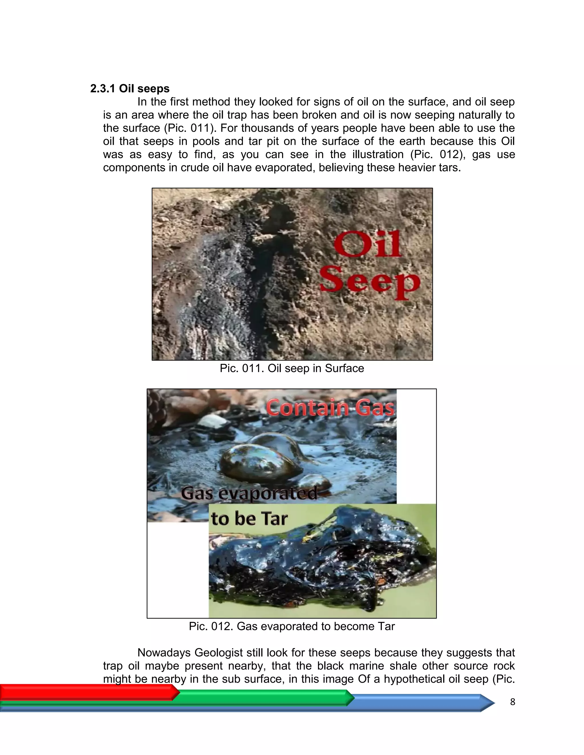 8
2.3.1 Oil seeps
In the first method they looked for signs of oil on the surface, and oil seep
is an area where the oil trap has been broken and oil is now seeping naturally to
the surface (Pic. 011). For thousands of years people have been able to use the
oil that seeps in pools and tar pit on the surface of the earth because this Oil
was as easy to find, as you can see in the illustration (Pic. 012), gas use
components in crude oil have evaporated, believing these heavier tars.
Pic. 011. Oil seep in Surface
Pic. 012. Gas evaporated to become Tar
Nowadays Geologist still look for these seeps because they suggests that
trap oil maybe present nearby, that the black marine shale other source rock
might be nearby in the sub surface, in this image Of a hypothetical oil seep (Pic.
 