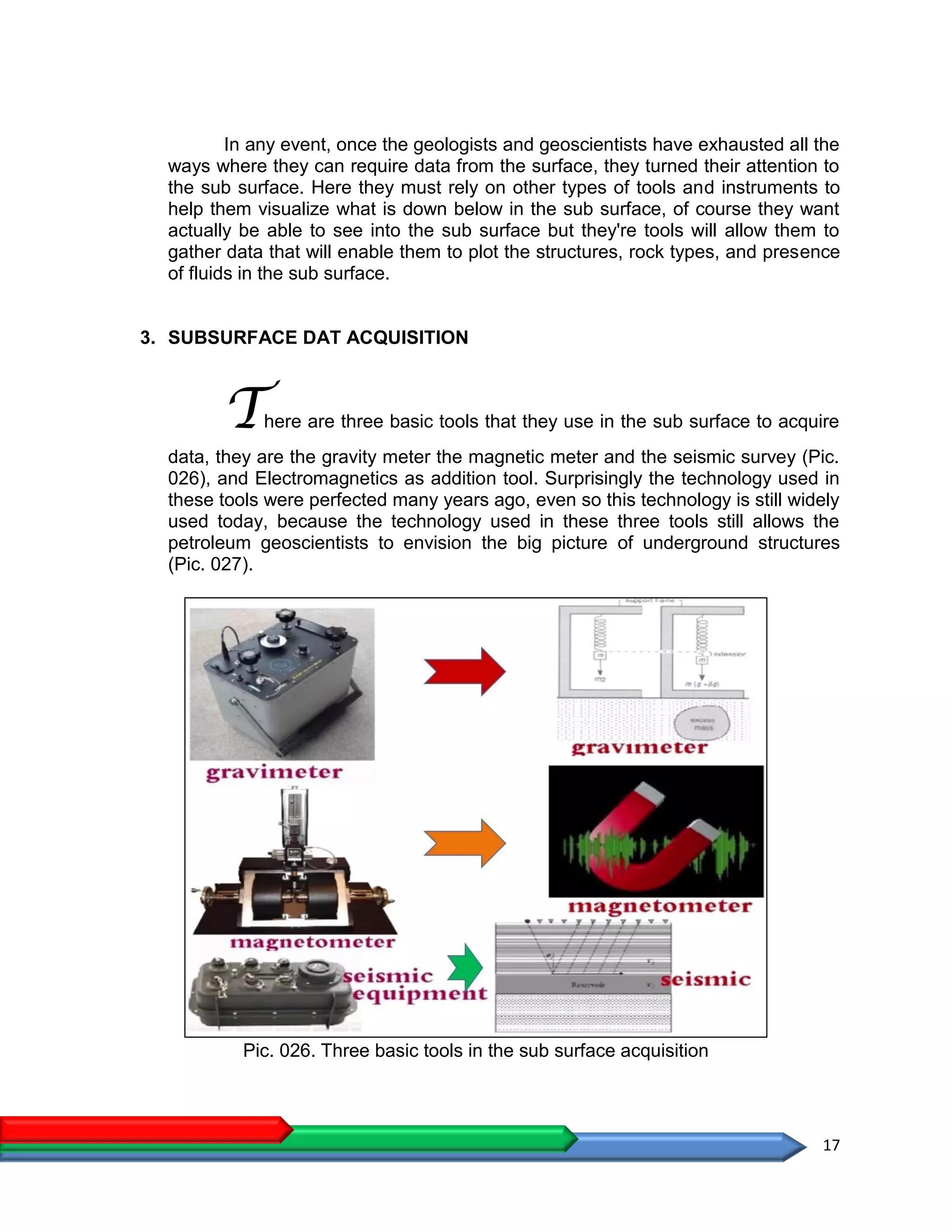 17
In any event, once the geologists and geoscientists have exhausted all the
ways where they can require data from the surface, they turned their attention to
the sub surface. Here they must rely on other types of tools and instruments to
help them visualize what is down below in the sub surface, of course they want
actually be able to see into the sub surface but they're tools will allow them to
gather data that will enable them to plot the structures, rock types, and presence
of fluids in the sub surface.
3. SUBSURFACE DAT ACQUISITION
There are three basic tools that they use in the sub surface to acquire
data, they are the gravity meter the magnetic meter and the seismic survey (Pic.
026), and Electromagnetics as addition tool. Surprisingly the technology used in
these tools were perfected many years ago, even so this technology is still widely
used today, because the technology used in these three tools still allows the
petroleum geoscientists to envision the big picture of underground structures
(Pic. 027).
Pic. 026. Three basic tools in the sub surface acquisition
 