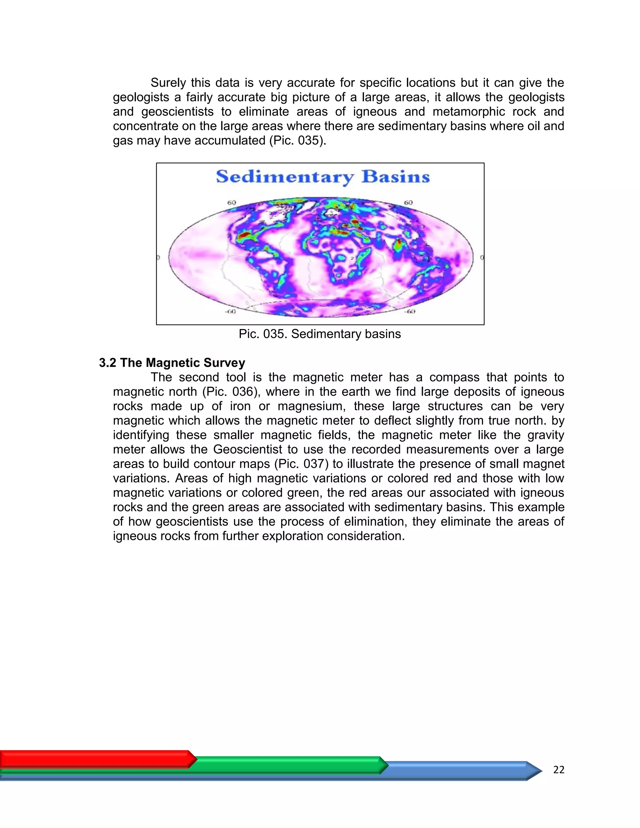 22
Surely this data is very accurate for specific locations but it can give the
geologists a fairly accurate big picture of a large areas, it allows the geologists
and geoscientists to eliminate areas of igneous and metamorphic rock and
concentrate on the large areas where there are sedimentary basins where oil and
gas may have accumulated (Pic. 035).
Pic. 035. Sedimentary basins
3.2 The Magnetic Survey
The second tool is the magnetic meter has a compass that points to
magnetic north (Pic. 036), where in the earth we find large deposits of igneous
rocks made up of iron or magnesium, these large structures can be very
magnetic which allows the magnetic meter to deflect slightly from true north. by
identifying these smaller magnetic fields, the magnetic meter like the gravity
meter allows the Geoscientist to use the recorded measurements over a large
areas to build contour maps (Pic. 037) to illustrate the presence of small magnet
variations. Areas of high magnetic variations or colored red and those with low
magnetic variations or colored green, the red areas our associated with igneous
rocks and the green areas are associated with sedimentary basins. This example
of how geoscientists use the process of elimination, they eliminate the areas of
igneous rocks from further exploration consideration.
 