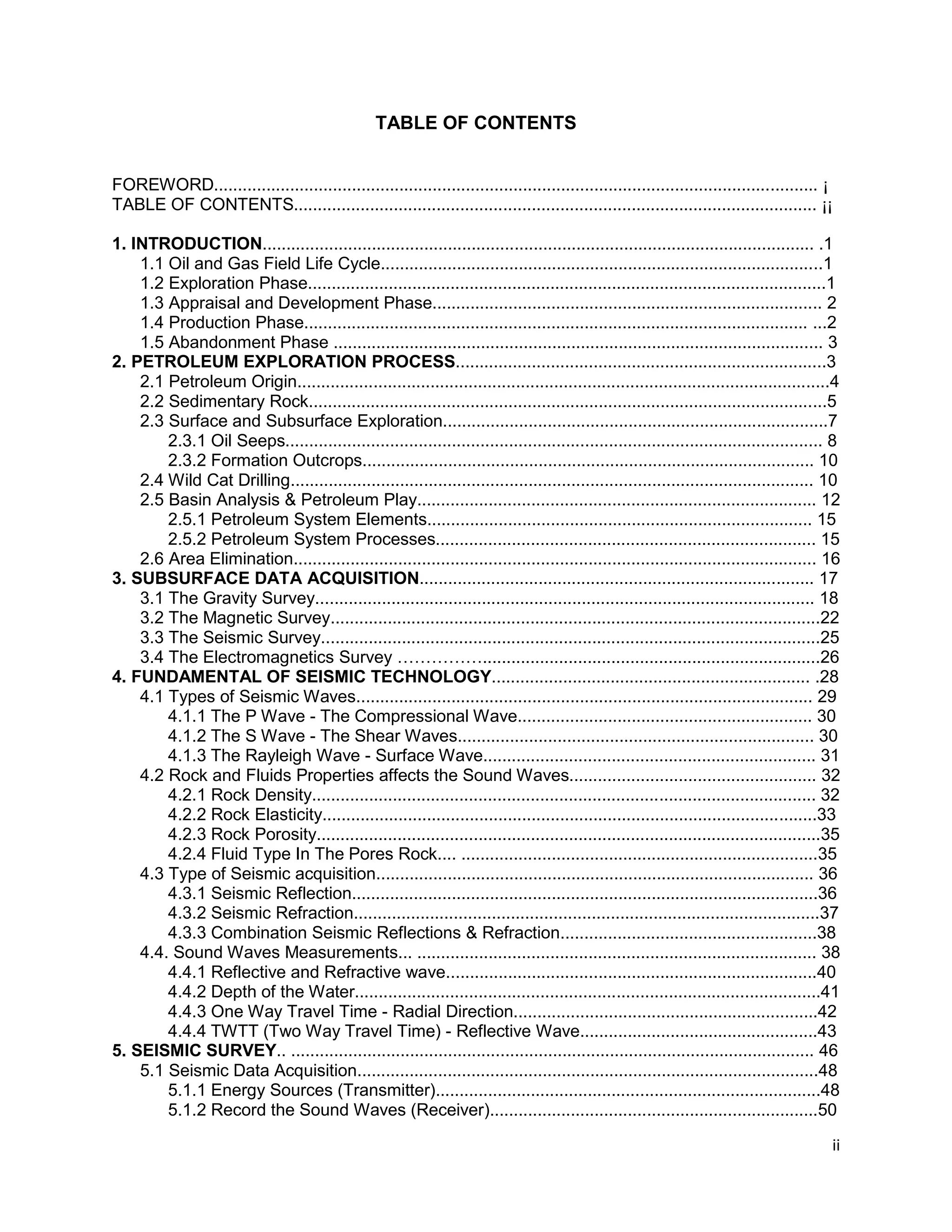 ii
TABLE OF CONTENTS
FOREWORD............................................................................................................................... ¡
TABLE OF CONTENTS.............................................................................................................. ¡¡
1. INTRODUCTION.................................................................................................................... .1
1.1 Oil and Gas Field Life Cycle.............................................................................................1
1.2 Exploration Phase.............................................................................................................1
1.3 Appraisal and Development Phase.................................................................................. 2
1.4 Production Phase.......................................................................................................... ...2
1.5 Abandonment Phase ....................................................................................................... 3
2. PETROLEUM EXPLORATION PROCESS..............................................................................3
2.1 Petroleum Origin................................................................................................................4
2.2 Sedimentary Rock.............................................................................................................5
2.3 Surface and Subsurface Exploration.................................................................................7
2.3.1 Oil Seeps................................................................................................................. 8
2.3.2 Formation Outcrops............................................................................................... 10
2.4 Wild Cat Drilling.............................................................................................................. 10
2.5 Basin Analysis & Petroleum Play.................................................................................... 12
2.5.1 Petroleum System Elements................................................................................. 15
2.5.2 Petroleum System Processes................................................................................ 15
2.6 Area Elimination.............................................................................................................. 16
3. SUBSURFACE DATA ACQUISITION................................................................................... 17
3.1 The Gravity Survey......................................................................................................... 18
3.2 The Magnetic Survey.......................................................................................................22
3.3 The Seismic Survey.........................................................................................................25
3.4 The Electromagnetics Survey …………….......................................................................26
4. FUNDAMENTAL OF SEISMIC TECHNOLOGY................................................................... .28
4.1 Types of Seismic Waves................................................................................................ 29
4.1.1 The P Wave - The Compressional Wave.............................................................. 30
4.1.2 The S Wave - The Shear Waves........................................................................... 30
4.1.3 The Rayleigh Wave - Surface Wave...................................................................... 31
4.2 Rock and Fluids Properties affects the Sound Waves.................................................... 32
4.2.1 Rock Density.......................................................................................................... 32
4.2.2 Rock Elasticity........................................................................................................33
4.2.3 Rock Porosity..........................................................................................................35
4.2.4 Fluid Type In The Pores Rock.... ...........................................................................35
4.3 Type of Seismic acquisition............................................................................................ 36
4.3.1 Seismic Reflection..................................................................................................36
4.3.2 Seismic Refraction..................................................................................................37
4.3.3 Combination Seismic Reflections & Refraction......................................................38
4.4. Sound Waves Measurements... .................................................................................... 38
4.4.1 Reflective and Refractive wave..............................................................................40
4.4.2 Depth of the Water..................................................................................................41
4.4.3 One Way Travel Time - Radial Direction................................................................42
4.4.4 TWTT (Two Way Travel Time) - Reflective Wave..................................................43
5. SEISMIC SURVEY.. .............................................................................................................. 46
5.1 Seismic Data Acquisition.................................................................................................48
5.1.1 Energy Sources (Transmitter).................................................................................48
5.1.2 Record the Sound Waves (Receiver).....................................................................50
 
