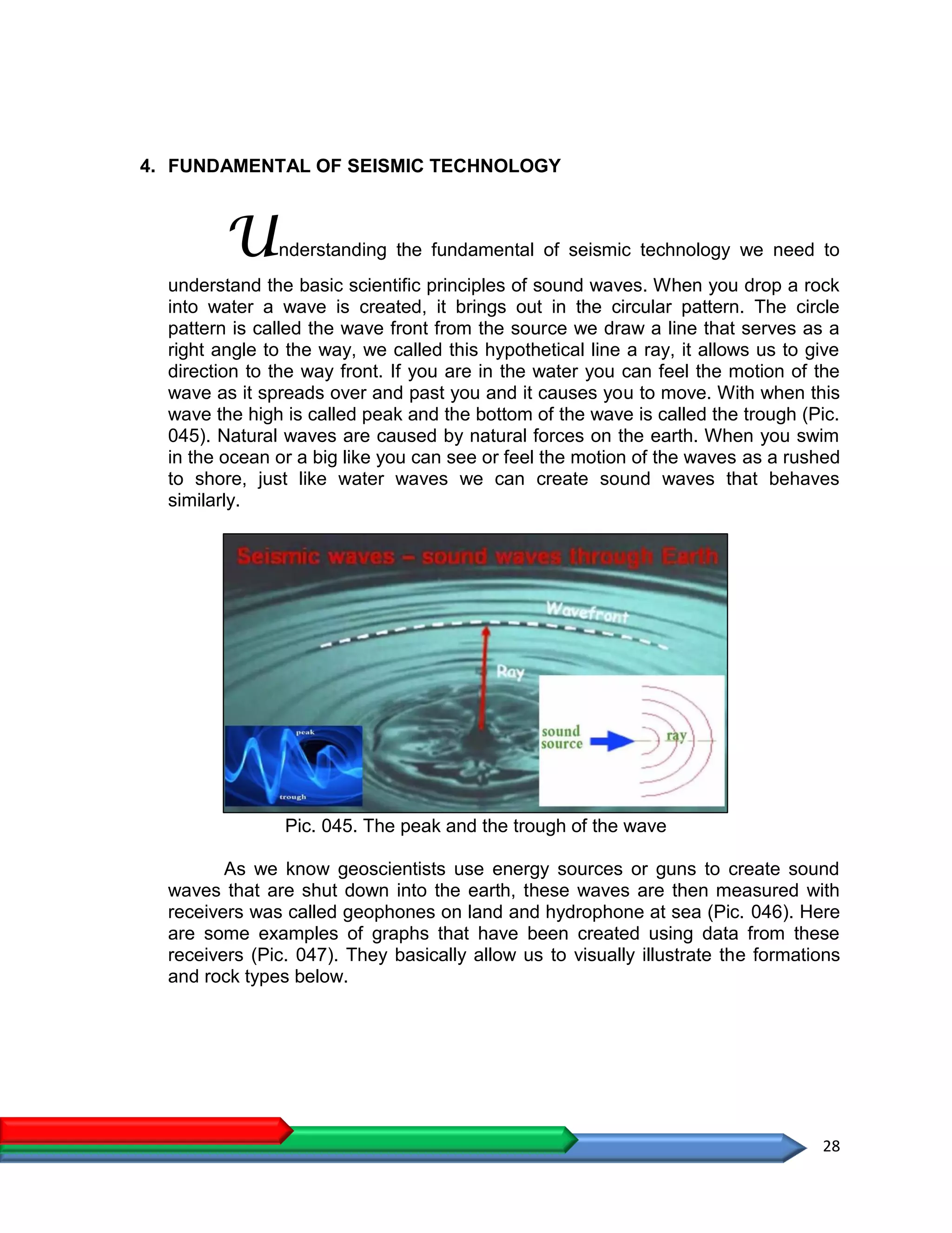 28
4. FUNDAMENTAL OF SEISMIC TECHNOLOGY
Understanding the fundamental of seismic technology we need to
understand the basic scientific principles of sound waves. When you drop a rock
into water a wave is created, it brings out in the circular pattern. The circle
pattern is called the wave front from the source we draw a line that serves as a
right angle to the way, we called this hypothetical line a ray, it allows us to give
direction to the way front. If you are in the water you can feel the motion of the
wave as it spreads over and past you and it causes you to move. With when this
wave the high is called peak and the bottom of the wave is called the trough (Pic.
045). Natural waves are caused by natural forces on the earth. When you swim
in the ocean or a big like you can see or feel the motion of the waves as a rushed
to shore, just like water waves we can create sound waves that behaves
similarly.
Pic. 045. The peak and the trough of the wave
As we know geoscientists use energy sources or guns to create sound
waves that are shut down into the earth, these waves are then measured with
receivers was called geophones on land and hydrophone at sea (Pic. 046). Here
are some examples of graphs that have been created using data from these
receivers (Pic. 047). They basically allow us to visually illustrate the formations
and rock types below.
 