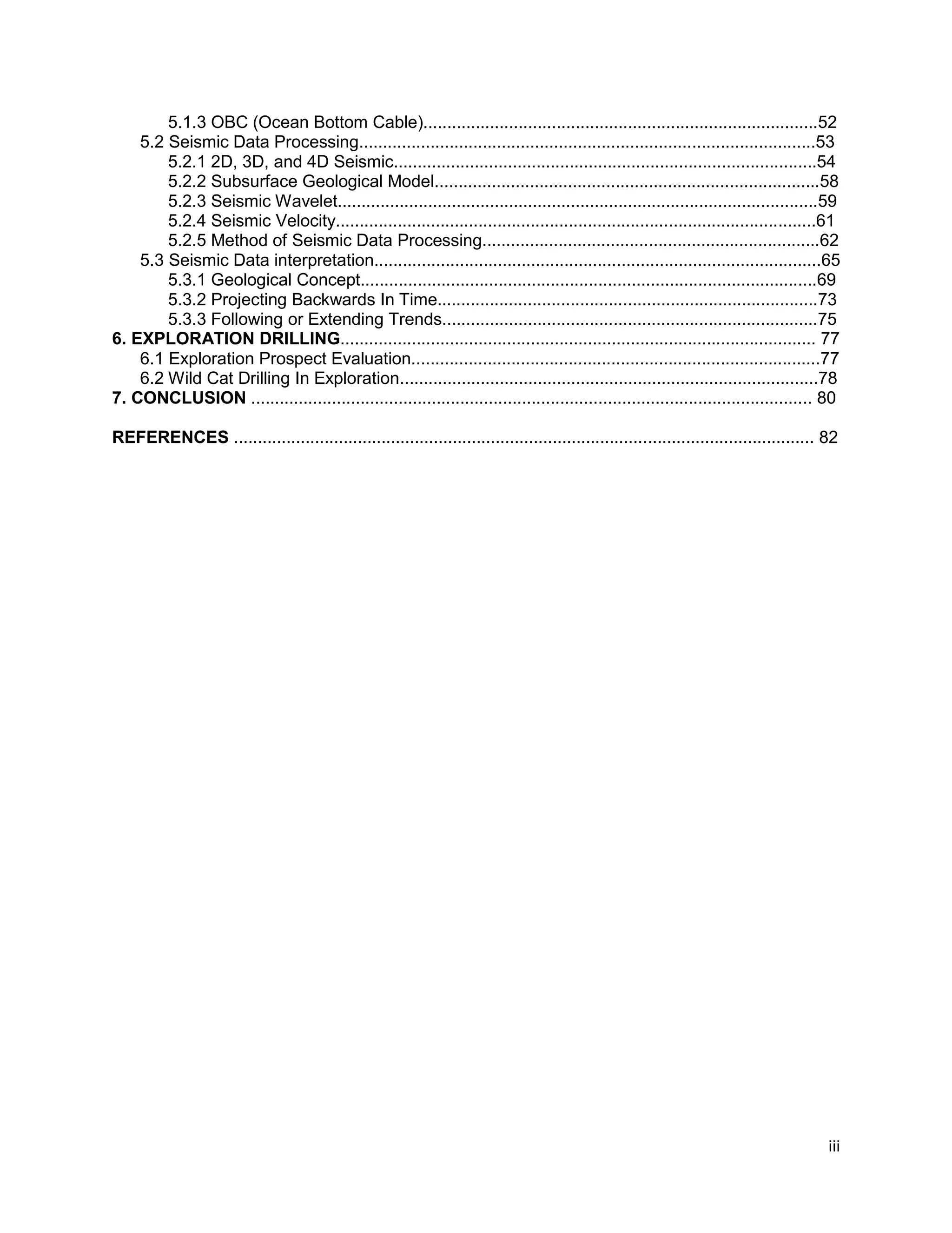 iii
5.1.3 OBC (Ocean Bottom Cable)...................................................................................52
5.2 Seismic Data Processing................................................................................................53
5.2.1 2D, 3D, and 4D Seismic.........................................................................................54
5.2.2 Subsurface Geological Model.................................................................................58
5.2.3 Seismic Wavelet.....................................................................................................59
5.2.4 Seismic Velocity.....................................................................................................61
5.2.5 Method of Seismic Data Processing.......................................................................62
5.3 Seismic Data interpretation..............................................................................................65
5.3.1 Geological Concept................................................................................................69
5.3.2 Projecting Backwards In Time................................................................................73
5.3.3 Following or Extending Trends...............................................................................75
6. EXPLORATION DRILLING.................................................................................................... 77
6.1 Exploration Prospect Evaluation......................................................................................77
6.2 Wild Cat Drilling In Exploration........................................................................................78
7. CONCLUSION ...................................................................................................................... 80
REFERENCES .......................................................................................................................... 82
 
