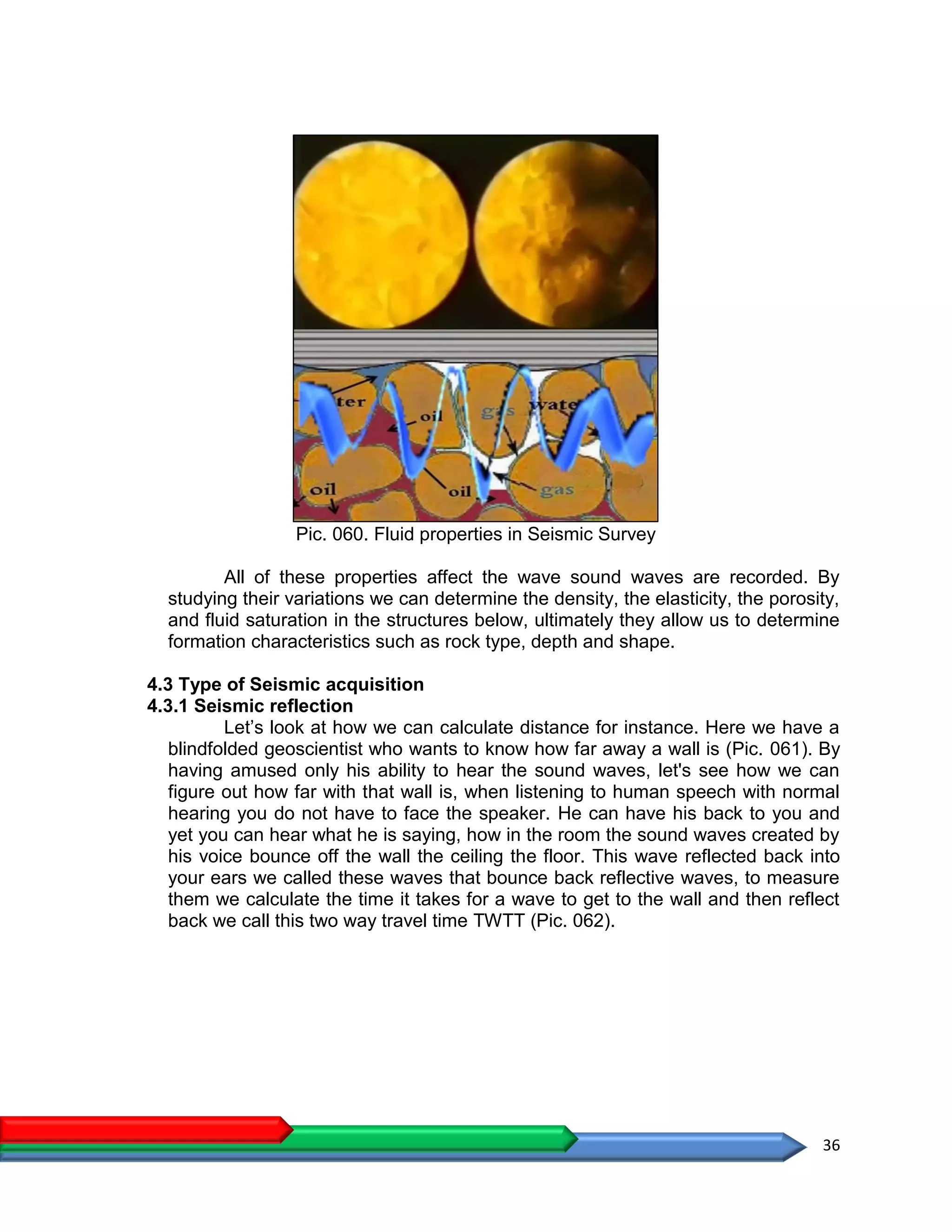 36
Pic. 060. Fluid properties in Seismic Survey
All of these properties affect the wave sound waves are recorded. By
studying their variations we can determine the density, the elasticity, the porosity,
and fluid saturation in the structures below, ultimately they allow us to determine
formation characteristics such as rock type, depth and shape.
4.3 Type of Seismic acquisition
4.3.1 Seismic reflection
Let’s look at how we can calculate distance for instance. Here we have a
blindfolded geoscientist who wants to know how far away a wall is (Pic. 061). By
having amused only his ability to hear the sound waves, let's see how we can
figure out how far with that wall is, when listening to human speech with normal
hearing you do not have to face the speaker. He can have his back to you and
yet you can hear what he is saying, how in the room the sound waves created by
his voice bounce off the wall the ceiling the floor. This wave reflected back into
your ears we called these waves that bounce back reflective waves, to measure
them we calculate the time it takes for a wave to get to the wall and then reflect
back we call this two way travel time TWTT (Pic. 062).
 