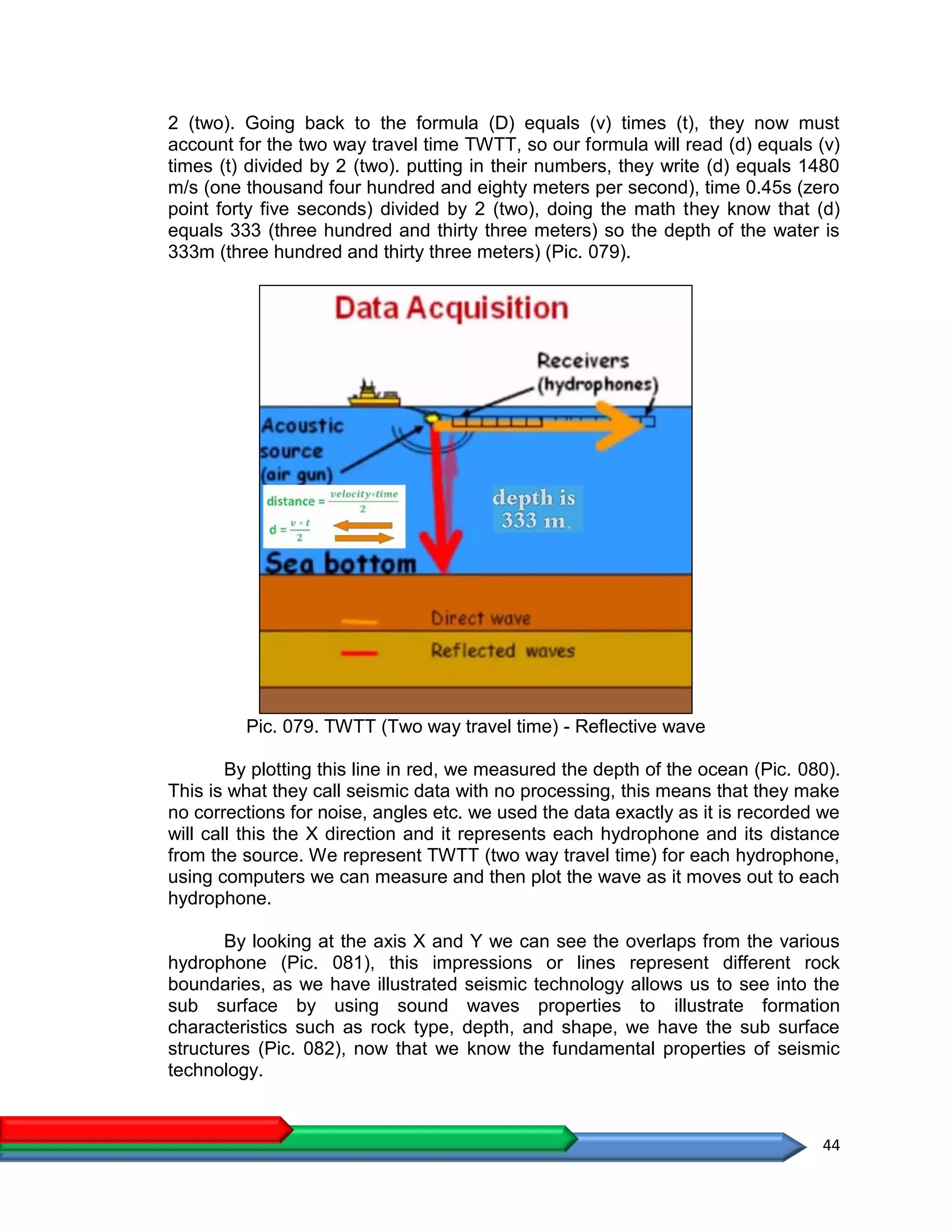 44
2 (two). Going back to the formula (D) equals (v) times (t), they now must
account for the two way travel time TWTT, so our formula will read (d) equals (v)
times (t) divided by 2 (two). putting in their numbers, they write (d) equals 1480
m/s (one thousand four hundred and eighty meters per second), time 0.45s (zero
point forty five seconds) divided by 2 (two), doing the math they know that (d)
equals 333 (three hundred and thirty three meters) so the depth of the water is
333m (three hundred and thirty three meters) (Pic. 079).
Pic. 079. TWTT (Two way travel time) - Reflective wave
By plotting this line in red, we measured the depth of the ocean (Pic. 080).
This is what they call seismic data with no processing, this means that they make
no corrections for noise, angles etc. we used the data exactly as it is recorded we
will call this the X direction and it represents each hydrophone and its distance
from the source. We represent TWTT (two way travel time) for each hydrophone,
using computers we can measure and then plot the wave as it moves out to each
hydrophone.
By looking at the axis X and Y we can see the overlaps from the various
hydrophone (Pic. 081), this impressions or lines represent different rock
boundaries, as we have illustrated seismic technology allows us to see into the
sub surface by using sound waves properties to illustrate formation
characteristics such as rock type, depth, and shape, we have the sub surface
structures (Pic. 082), now that we know the fundamental properties of seismic
technology.
 