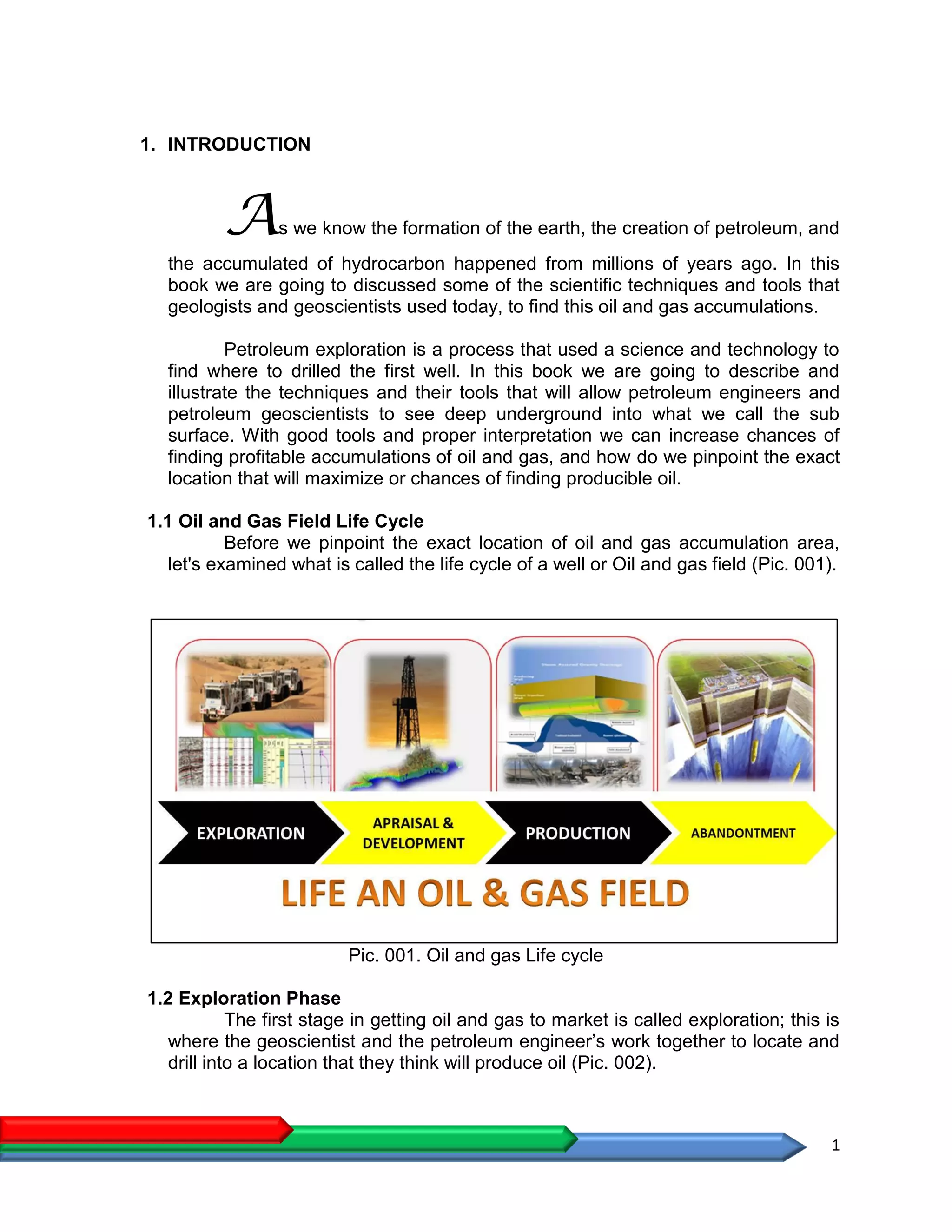 1
1. INTRODUCTION
As we know the formation of the earth, the creation of petroleum, and
the accumulated of hydrocarbon happened from millions of years ago. In this
book we are going to discussed some of the scientific techniques and tools that
geologists and geoscientists used today, to find this oil and gas accumulations.
Petroleum exploration is a process that used a science and technology to
find where to drilled the first well. In this book we are going to describe and
illustrate the techniques and their tools that will allow petroleum engineers and
petroleum geoscientists to see deep underground into what we call the sub
surface. With good tools and proper interpretation we can increase chances of
finding profitable accumulations of oil and gas, and how do we pinpoint the exact
location that will maximize or chances of finding producible oil.
1.1 Oil and Gas Field Life Cycle
Before we pinpoint the exact location of oil and gas accumulation area,
let's examined what is called the life cycle of a well or Oil and gas field (Pic. 001).
Pic. 001. Oil and gas Life cycle
1.2 Exploration Phase
The first stage in getting oil and gas to market is called exploration; this is
where the geoscientist and the petroleum engineer’s work together to locate and
drill into a location that they think will produce oil (Pic. 002).
 