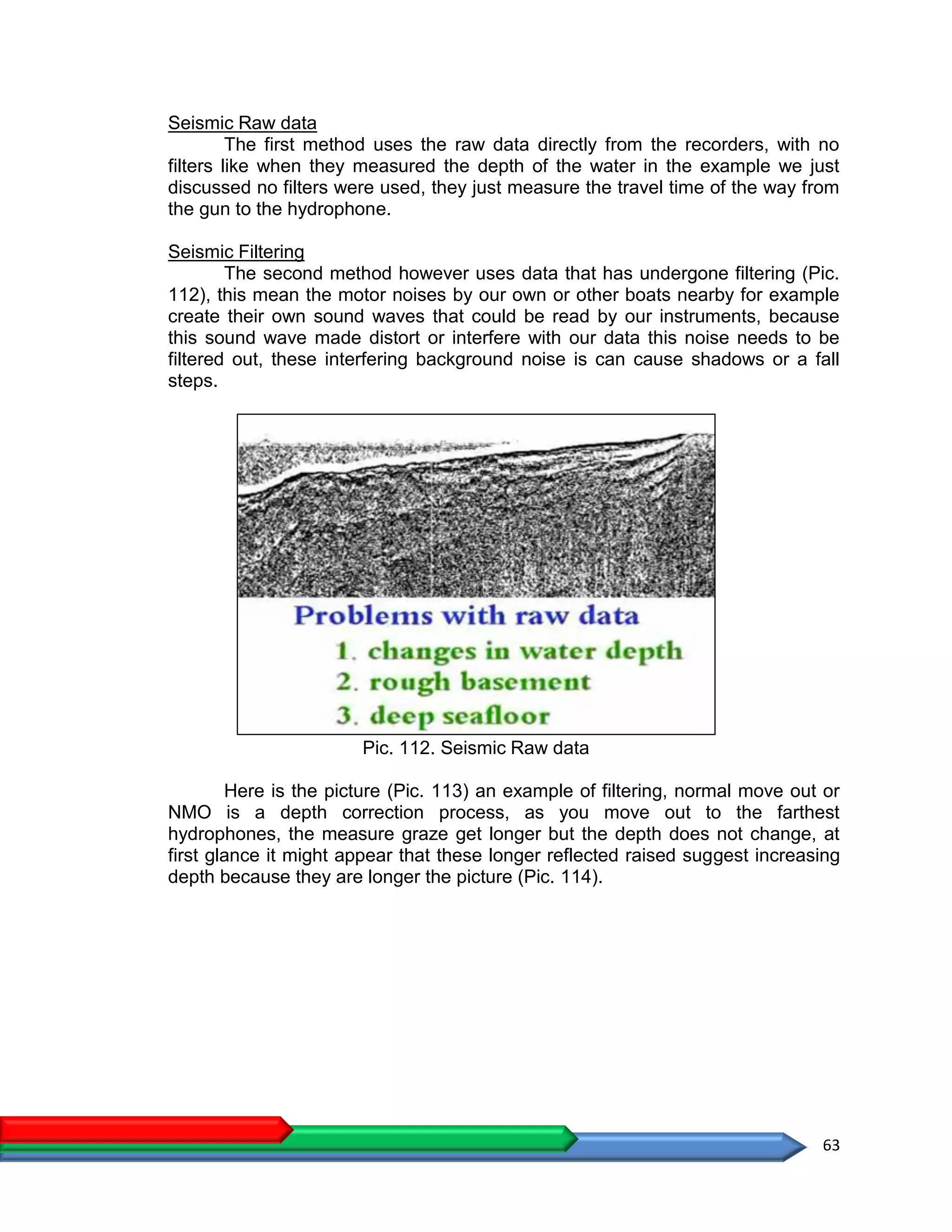 63
Seismic Raw data
The first method uses the raw data directly from the recorders, with no
filters like when they measured the depth of the water in the example we just
discussed no filters were used, they just measure the travel time of the way from
the gun to the hydrophone.
Seismic Filtering
The second method however uses data that has undergone filtering (Pic.
112), this mean the motor noises by our own or other boats nearby for example
create their own sound waves that could be read by our instruments, because
this sound wave made distort or interfere with our data this noise needs to be
filtered out, these interfering background noise is can cause shadows or a fall
steps.
Pic. 112. Seismic Raw data
Here is the picture (Pic. 113) an example of filtering, normal move out or
NMO is a depth correction process, as you move out to the farthest
hydrophones, the measure graze get longer but the depth does not change, at
first glance it might appear that these longer reflected raised suggest increasing
depth because they are longer the picture (Pic. 114).
 
