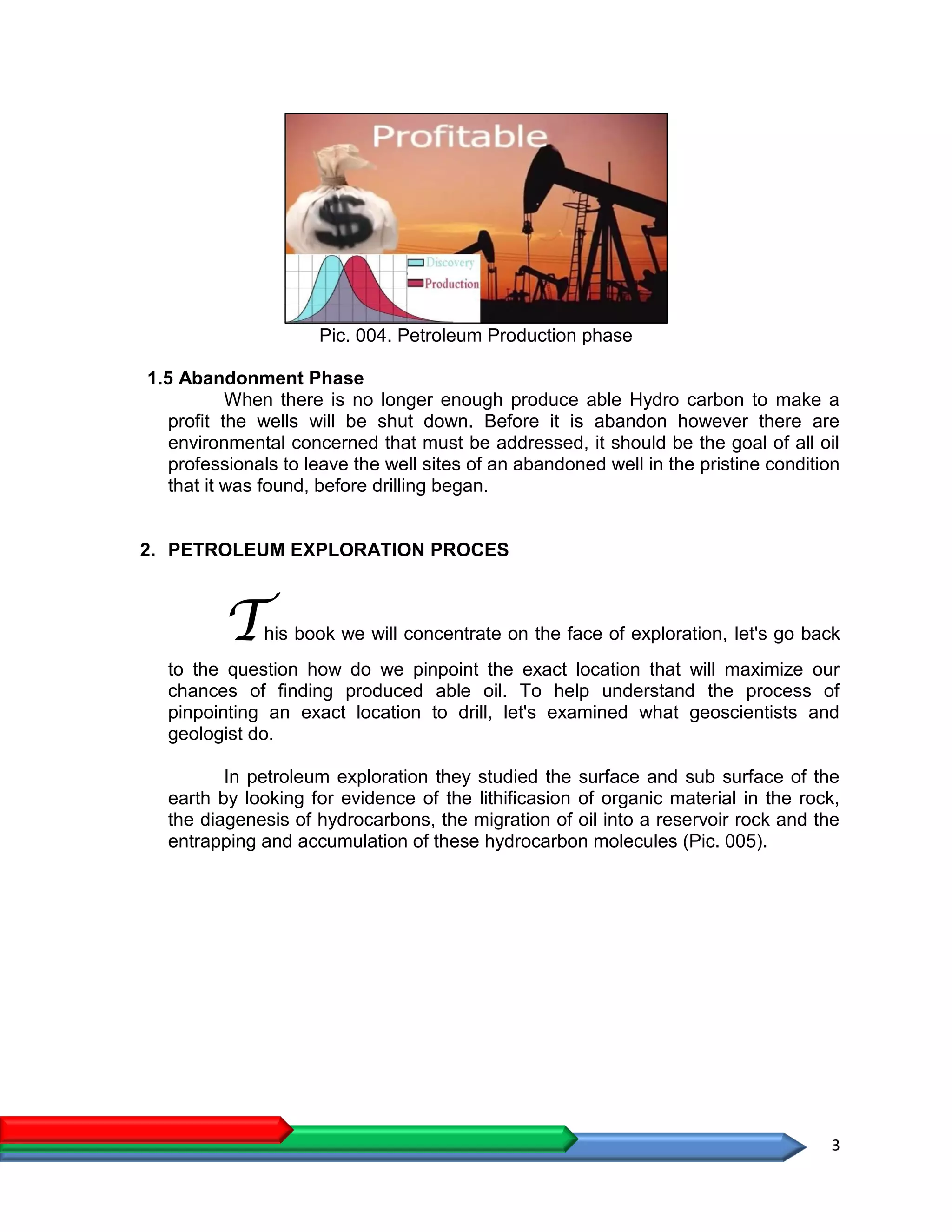 3
Pic. 004. Petroleum Production phase
1.5 Abandonment Phase
When there is no longer enough produce able Hydro carbon to make a
profit the wells will be shut down. Before it is abandon however there are
environmental concerned that must be addressed, it should be the goal of all oil
professionals to leave the well sites of an abandoned well in the pristine condition
that it was found, before drilling began.
2. PETROLEUM EXPLORATION PROCES
This book we will concentrate on the face of exploration, let's go back
to the question how do we pinpoint the exact location that will maximize our
chances of finding produced able oil. To help understand the process of
pinpointing an exact location to drill, let's examined what geoscientists and
geologist do.
In petroleum exploration they studied the surface and sub surface of the
earth by looking for evidence of the lithificasion of organic material in the rock,
the diagenesis of hydrocarbons, the migration of oil into a reservoir rock and the
entrapping and accumulation of these hydrocarbon molecules (Pic. 005).
 