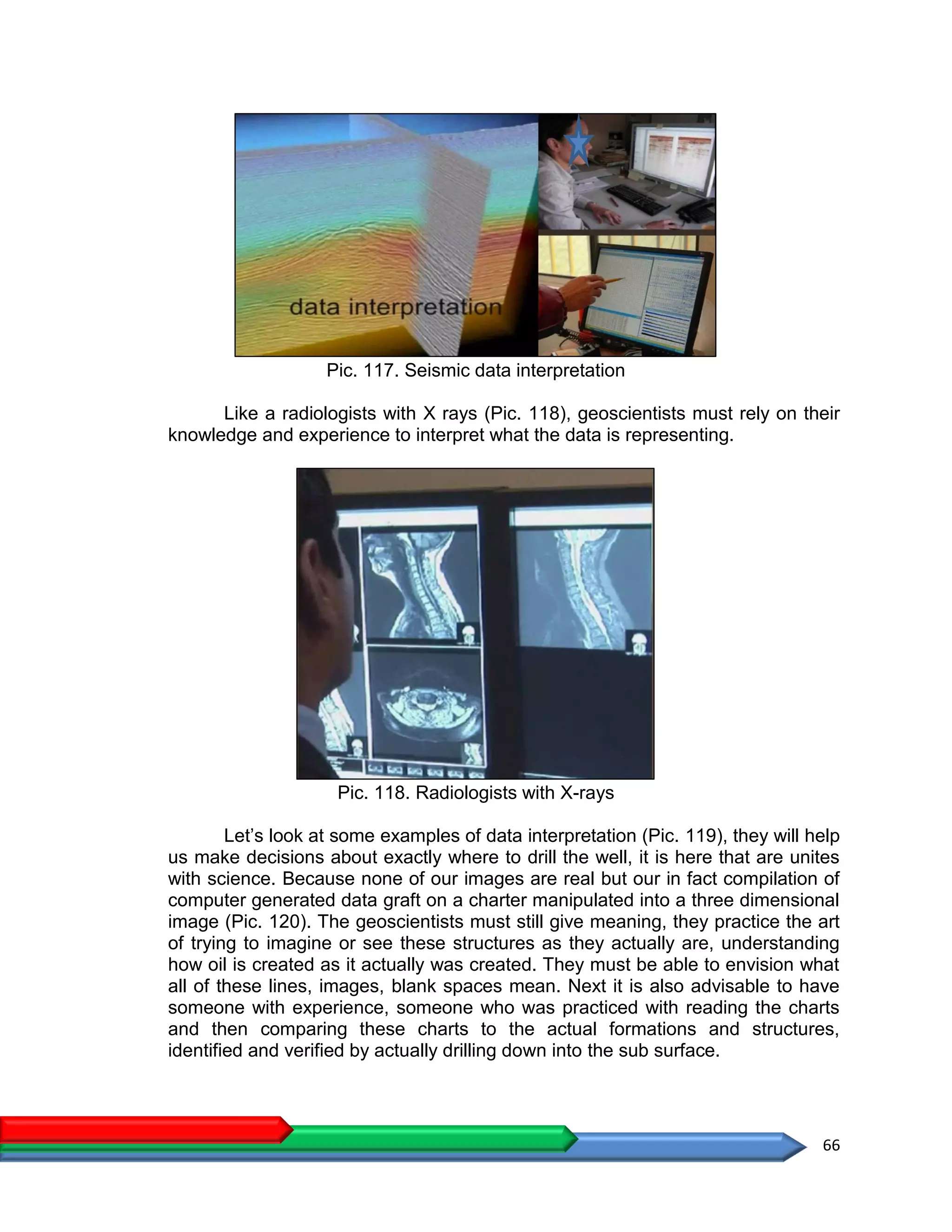 66
Pic. 117. Seismic data interpretation
Like a radiologists with X rays (Pic. 118), geoscientists must rely on their
knowledge and experience to interpret what the data is representing.
Pic. 118. Radiologists with X-rays
Let’s look at some examples of data interpretation (Pic. 119), they will help
us make decisions about exactly where to drill the well, it is here that are unites
with science. Because none of our images are real but our in fact compilation of
computer generated data graft on a charter manipulated into a three dimensional
image (Pic. 120). The geoscientists must still give meaning, they practice the art
of trying to imagine or see these structures as they actually are, understanding
how oil is created as it actually was created. They must be able to envision what
all of these lines, images, blank spaces mean. Next it is also advisable to have
someone with experience, someone who was practiced with reading the charts
and then comparing these charts to the actual formations and structures,
identified and verified by actually drilling down into the sub surface.
 