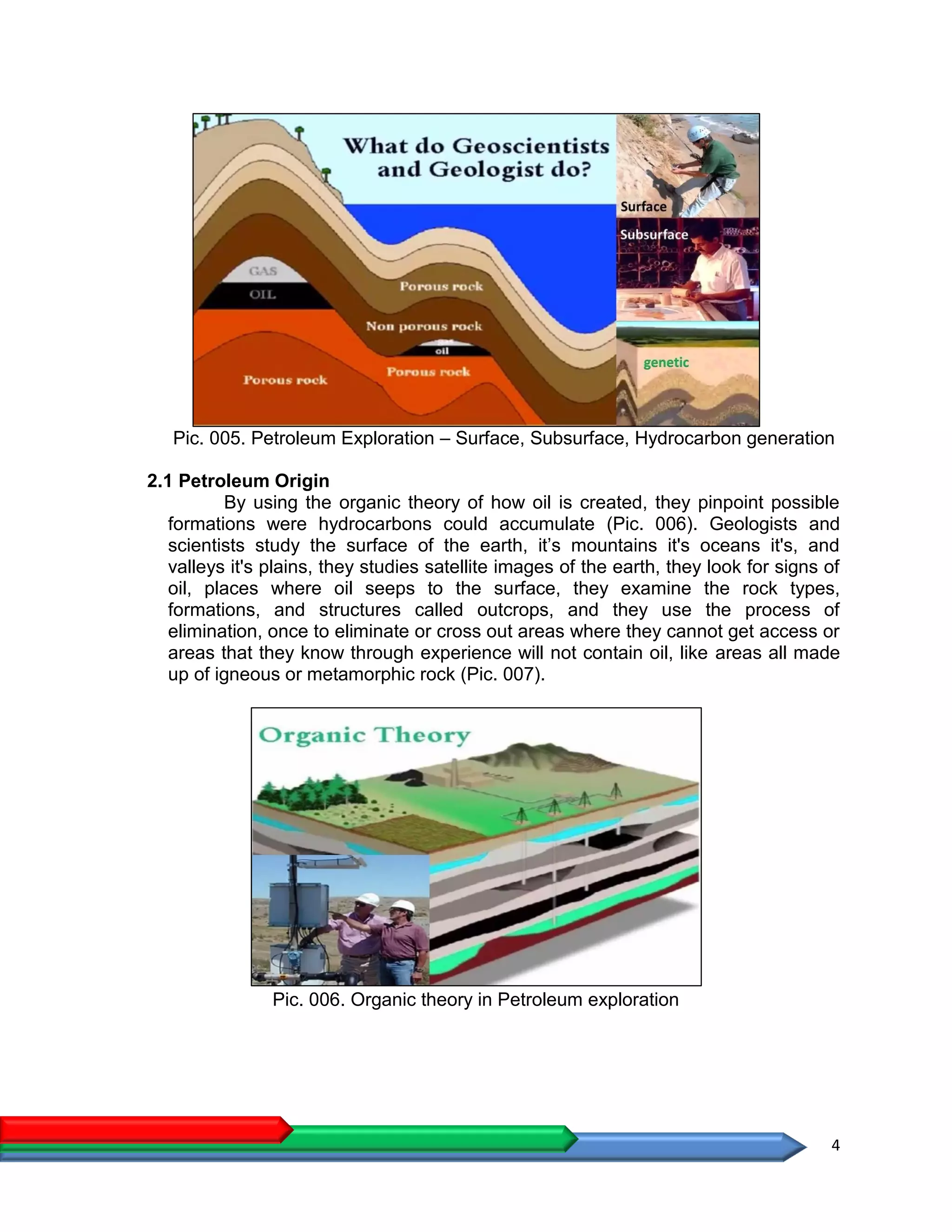 4
Pic. 005. Petroleum Exploration – Surface, Subsurface, Hydrocarbon generation
2.1 Petroleum Origin
By using the organic theory of how oil is created, they pinpoint possible
formations were hydrocarbons could accumulate (Pic. 006). Geologists and
scientists study the surface of the earth, it’s mountains it's oceans it's, and
valleys it's plains, they studies satellite images of the earth, they look for signs of
oil, places where oil seeps to the surface, they examine the rock types,
formations, and structures called outcrops, and they use the process of
elimination, once to eliminate or cross out areas where they cannot get access or
areas that they know through experience will not contain oil, like areas all made
up of igneous or metamorphic rock (Pic. 007).
Pic. 006. Organic theory in Petroleum exploration
 