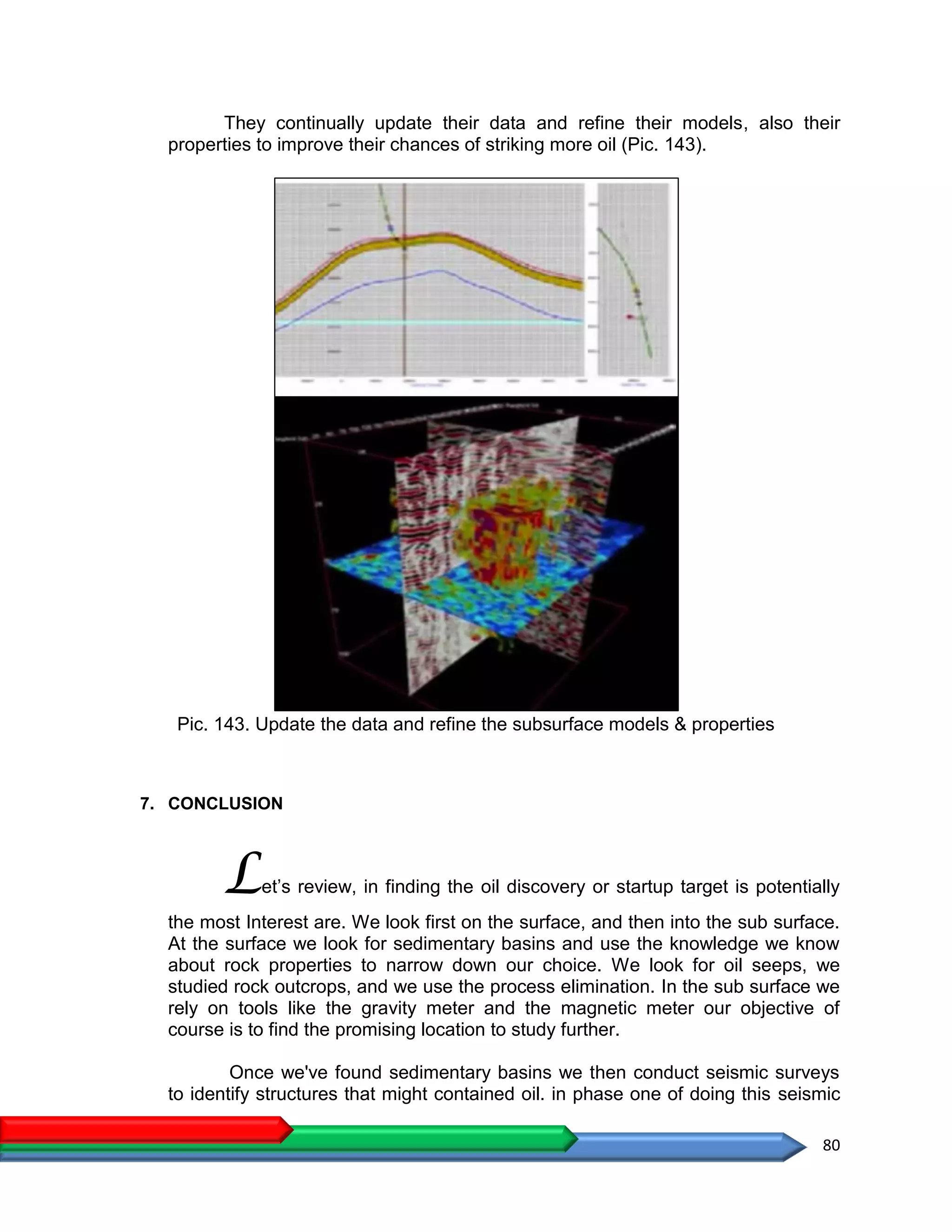 80
They continually update their data and refine their models, also their
properties to improve their chances of striking more oil (Pic. 143).
Pic. 143. Update the data and refine the subsurface models & properties
7. CONCLUSION
Let’s review, in finding the oil discovery or startup target is potentially
the most Interest are. We look first on the surface, and then into the sub surface.
At the surface we look for sedimentary basins and use the knowledge we know
about rock properties to narrow down our choice. We look for oil seeps, we
studied rock outcrops, and we use the process elimination. In the sub surface we
rely on tools like the gravity meter and the magnetic meter our objective of
course is to find the promising location to study further.
Once we've found sedimentary basins we then conduct seismic surveys
to identify structures that might contained oil. in phase one of doing this seismic
 
