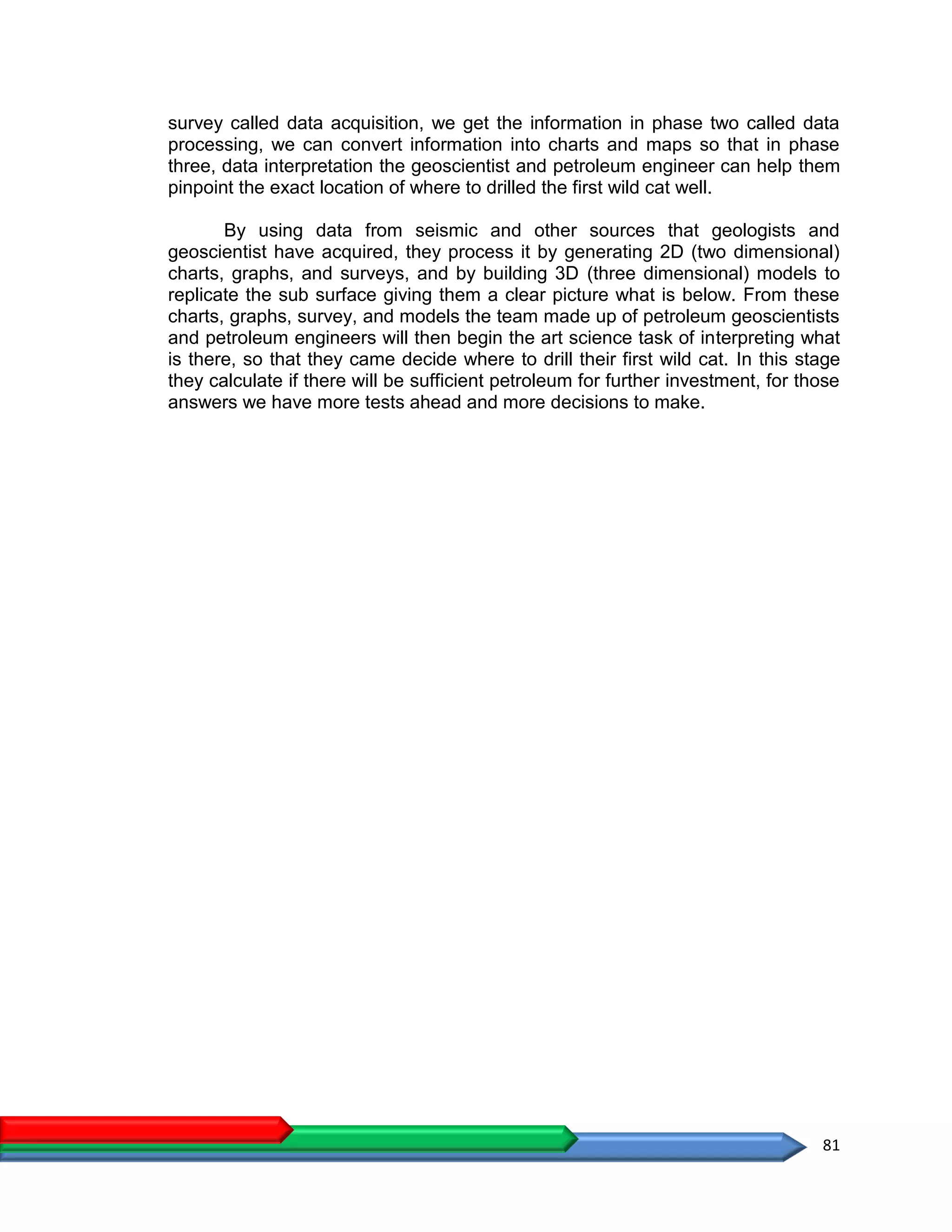 81
survey called data acquisition, we get the information in phase two called data
processing, we can convert information into charts and maps so that in phase
three, data interpretation the geoscientist and petroleum engineer can help them
pinpoint the exact location of where to drilled the first wild cat well.
By using data from seismic and other sources that geologists and
geoscientist have acquired, they process it by generating 2D (two dimensional)
charts, graphs, and surveys, and by building 3D (three dimensional) models to
replicate the sub surface giving them a clear picture what is below. From these
charts, graphs, survey, and models the team made up of petroleum geoscientists
and petroleum engineers will then begin the art science task of interpreting what
is there, so that they came decide where to drill their first wild cat. In this stage
they calculate if there will be sufficient petroleum for further investment, for those
answers we have more tests ahead and more decisions to make.
 