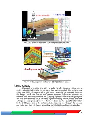 8
Pic. 013. Wildcat well more core samples are collected
Pic. 014. Development wells more DST (drill stem tests)
2.7 Wild Cat Wells
When gathering data from wild cat wells there for the most critical step is
to pinpoint potentially productive zones as they are penetrated. this can be a very
trying task drilling through an oil or gas some can easily go unnoticed because
the weight of the mud column can prevent reservoir fluids from entering the
wellbore thus obscuring the data. the company representative, the site geologists
and the mud engineer must be very vigilante closely to scrutinized the rock
cuttings or a rock pieces (Pic. 015) that have been crushed out of the formation
by the drill bit, and sent to the surface with the returning mud through the annulus
and make sure that this data is accurately recorded in the drilling operation log.
 
