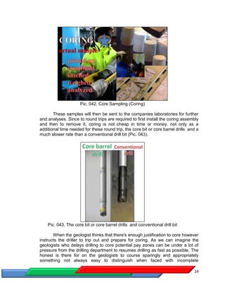 24
Pic. 042. Core Sampling (Coring)
These samples will then be sent to the companies laboratories for further
and analyses. Since to round trips are required to first install the coring assembly
and then to remove it, coring is not cheap in time or money. not only as a
additional time needed for these round trip, the core bit or core barrel drills and a
much slower rate than a conventional drill bit (Pic. 043).
Pic. 043. The core bit or core barrel drills and conventional drill bit
When the geologist thinks that there's enough justification to core however
instructs the driller to trip out and prepare for coring. As we can imagine the
geologists who delays drilling to core potential pay zones can be under a lot of
pressure from the drilling department to resumes drilling as fast as possible. The
honest is there for on the geologists to course sparingly and appropriately
something not always easy to distinguish when faced with incomplete
 