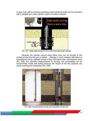 27
of open hole well by shooting exploding small cylindrical bullet into the formation
with a sidewall gun, these cylinder capture formation material.
Pic. 047. Side wall coring run on a wire line get small sample
Because the cylinder around wired tether they can be brought to the
surface at the time the gun is retreat. Although it much cheaper alternative to
conventional coring, sidewall coring is less informative then conventional cores
(Pic. 048). For example measurements for porosity and permeability can be
compromised inside well testing because the impact of the fire cylinders can
cause crushing and compaction (Pic. 049).
Pic. 048. Conventional coring and sidewall coring cost
 