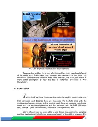 85
Pic. 129. IP (initial potential) test measurements
Because this test has done only after the well has been cased and after all
of its loader mud fluids have been remove, we mention it at this time only
because it completes the series of three tests, the DST, the WFT, and the IP in
more detail description of how this test is performed presented in Well
Completion.
9. CONCLUSION
In this book we have discussed the methods used to extract data from
that boreholes and describe how we measured the borhole area with the
mudlogs and various sondes in the logging swipt, how we captured rock types,
cores and how we tested pressure and fluid samples, with the DST (drill stem
test), the WFT (wire formation test) and the IP (initial potential) test.
We’ve shown how we were able to use these measurements, samples,
and test evaluations that different stages and depth of the drilling program (Pic.
 