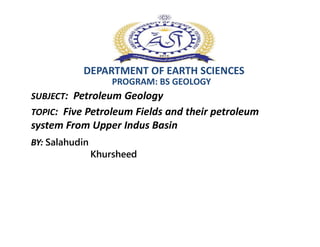 DEPARTMENT OF EARTH SCIENCES
SUBJECT: Petroleum Geology
PROGRAM: BS GEOLOGY
TOPIC: Five Petroleum Fields and their petroleum
system From Upper Indus Basin
BY: Salahudin
Khursheed
system From Upper Indus Basin
 