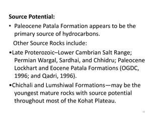 Source Potential:
• Paleocene Patala Formation appears to be the
primary source of hydrocarbons.
Other Source Rocks include:
•Late Proterozoic–Lower Cambrian Salt Range;
Permian Wargal, Sardhai, and Chhidru; PaleocenePermian Wargal, Sardhai, and Chhidru; Paleocene
Lockhart and Eocene Patala Formations (OGDC,
1996; and Qadri, 1996).
•Chichali and Lumshiwal Formations—may be the
youngest mature rocks with source potential
throughout most of the Kohat Plateau.
10
 