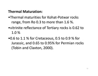 Thermal Maturation:
•Thermal maturities for Kohat-Potwar rocks
range, from Ro 0.3 to more than 1.6 %.
•vitrinite reflectance of Tertiary rocks is 0.62 to
1.0 %
•0.6 to 1.1 % for Cretaceous, 0.5 to 0.9 % for•0.6 to 1.1 % for Cretaceous, 0.5 to 0.9 % for
Jurassic, and 0.65 to 0.95% for Permian rocks
(Tobin and Claxton, 2000).
11
 