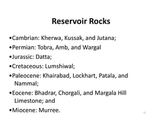 Reservoir Rocks
•Cambrian: Kherwa, Kussak, and Jutana;
•Permian: Tobra, Amb, and Wargal
•Jurassic: Datta;
•Cretaceous: Lumshiwal;•Cretaceous: Lumshiwal;
•Paleocene: Khairabad, Lockhart, Patala, and
Nammal;
•Eocene: Bhadrar, Chorgali, and Margala Hill
Limestone; and
•Miocene: Murree. 12
 