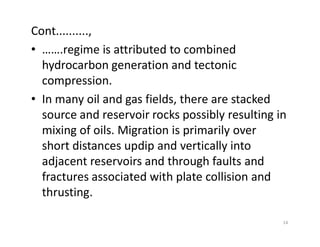 Cont..........,
• …….regime is attributed to combined
hydrocarbon generation and tectonic
compression.
• In many oil and gas fields, there are stacked
source and reservoir rocks possibly resulting in
mixing of oils. Migration is primarily overmixing of oils. Migration is primarily over
short distances updip and vertically into
adjacent reservoirs and through faults and
fractures associated with plate collision and
thrusting.
14
 