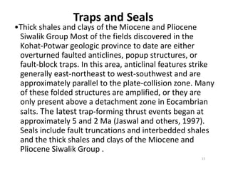 Traps and Seals
•Thick shales and clays of the Miocene and Pliocene
Siwalik Group Most of the fields discovered in the
Kohat-Potwar geologic province to date are either
overturned faulted anticlines, popup structures, or
fault-block traps. In this area, anticlinal features strike
generally east-northeast to west-southwest and are
approximately parallel to the plate-collision zone. Many
of these folded structures are amplified, or they are
approximately parallel to the plate-collision zone. Many
of these folded structures are amplified, or they are
only present above a detachment zone in Eocambrian
salts. The latest trap-forming thrust events began at
approximately 5 and 2 Ma (Jaswal and others, 1997).
Seals include fault truncations and interbedded shales
and the thick shales and clays of the Miocene and
Pliocene Siwalik Group .
15
 