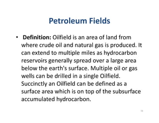 Petroleum Fields
• Definition: Oilfield is an area of land from
where crude oil and natural gas is produced. It
can extend to multiple miles as hydrocarbon
reservoirs generally spread over a large areareservoirs generally spread over a large area
below the earth's surface. Multiple oil or gas
wells can be drilled in a single Oilfield.
Succinctly an Oilfield can be defined as a
surface area which is on top of the subsurface
accumulated hydrocarbon.
16
 