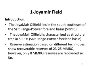 1-Joyamir Field
Introduction:
• The JoyaMair Oilfield lies in the south-southeast of
the Salt Range-Potwar foreland basin (SRPFB).
• The JoyaMair Oilfield is characterized as structural• The JoyaMair Oilfield is characterized as structural
trap in SRPFB (Salt Range-Potwar foreland basin).
• Reserve estimation based on different techniques
show recoverable reserves of 23-25 MMBO,
however, only 8 MMBO reserves are recovered so
far.
18
 