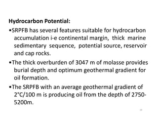 Hydrocarbon Potential:
•SRPFB has several features suitable for hydrocarbon
accumulation i-e continental margin, thick marine
sedimentary sequence, potential source, reservoir
and cap rocks.
•The thick overburden of 3047 m of molasse provides•The thick overburden of 3047 m of molasse provides
burial depth and optimum geothermal gradient for
oil formation.
•The SRPFB with an average geothermal gradient of
2°C/100 m is producing oil from the depth of 2750-
5200m.
19
 