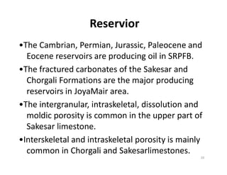 Reservior
•The Cambrian, Permian, Jurassic, Paleocene and
Eocene reservoirs are producing oil in SRPFB.
•The fractured carbonates of the Sakesar and
Chorgali Formations are the major producing
reservoirs in JoyaMair area.reservoirs in JoyaMair area.
•The intergranular, intraskeletal, dissolution and
moldic porosity is common in the upper part of
Sakesar limestone.
•Interskeletal and intraskeletal porosity is mainly
common in Chorgali and Sakesarlimestones.
20
 