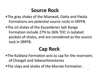 Source Rock
•The gray shales of the Mianwali, Datta and Patala
Formations are potential source rocks in SRPFB.
•The oil shales of the Eocambrian Salt Range
Formation include 27% to 36% TOC in isolated
pockets of shales, and are considered as the sourcepockets of shales, and are considered as the source
rock in SRPFB.
Cap Rock
•The Kuldana Formation acts as cap for the reservoirs
of Chorgali and Sakesarlimestones
•The clays and shales of the Murree Formation .
21
 